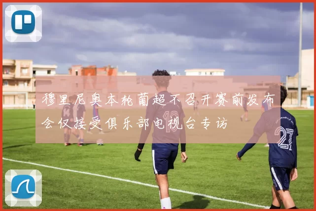 穆里尼奥本轮葡超不召开赛前发布会仅接受俱乐部电视台专访