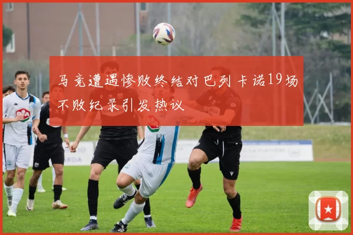 马竞遭遇惨败终结对巴列卡诺19场不败纪录引发热议