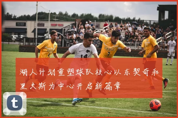 湖人计划重塑球队核心以东契奇和里夫斯为中心开启新篇章