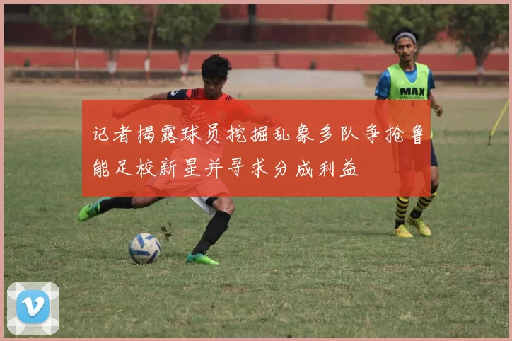 记者揭露球员挖掘乱象多队争抢鲁能足校新星并寻求分成利益