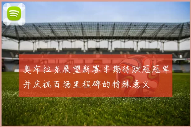 奥布拉克展望新赛季期待欧冠冠军并庆祝百场里程碑的特殊意义