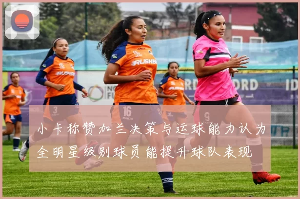 小卡称赞加兰决策与运球能力认为全明星级别球员能提升球队表现