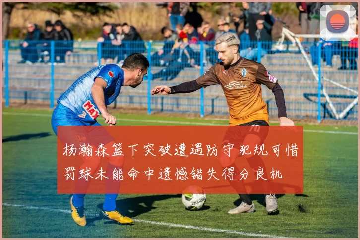 杨瀚森篮下突破遭遇防守犯规可惜罚球未能命中遗憾错失得分良机