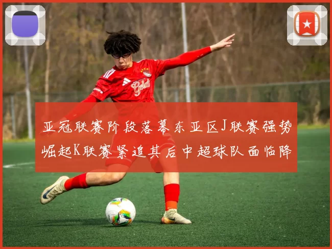 亚冠联赛阶段落幕东亚区J联赛强势崛起K联赛紧追其后中超球队面临降级危机