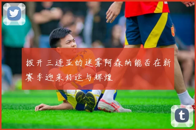 拨开三连亚的迷雾阿森纳能否在新赛季迎来好运与辉煌