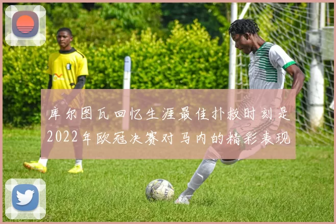库尔图瓦回忆生涯最佳扑救时刻是2022年欧冠决赛对马内的精彩表现