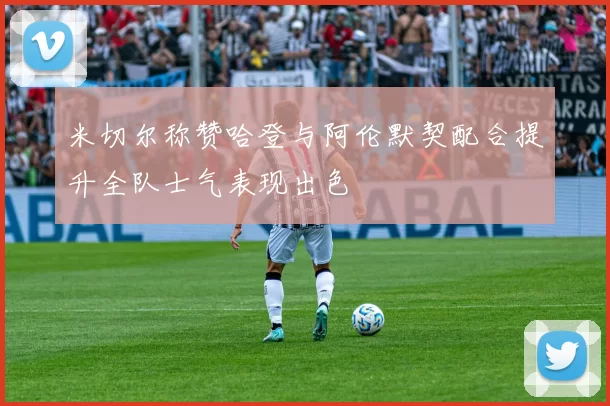 米切尔称赞哈登与阿伦默契配合提升全队士气表现出色