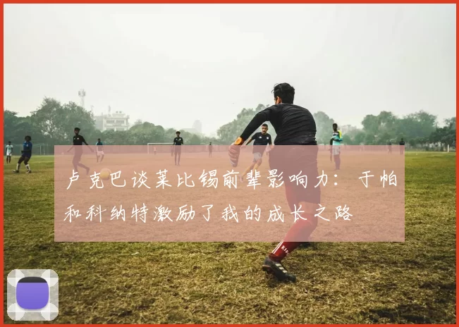 卢克巴谈莱比锡前辈影响力：于帕和科纳特激励了我的成长之路