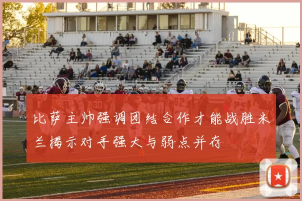 比萨主帅强调团结合作才能战胜米兰揭示对手强大与弱点并存