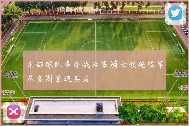 东部球队争夺战活塞骑士领跑绿军尼克斯紧追其后