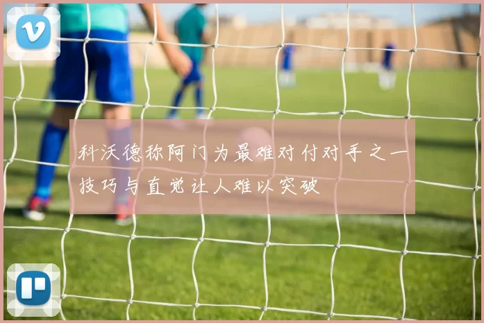 科沃德称阿门为最难对付对手之一技巧与直觉让人难以突破
