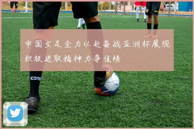 中国女足全力以赴备战亚洲杯展现积极进取精神力争佳绩
