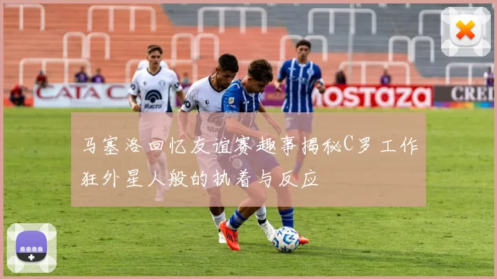 马塞洛回忆友谊赛趣事揭秘C罗工作狂外星人般的执着与反应