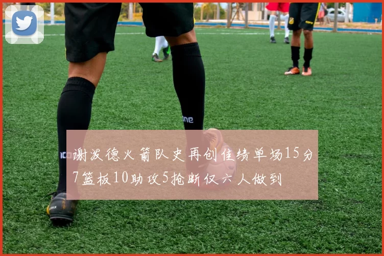 谢泼德火箭队史再创佳绩单场15分7篮板10助攻5抢断仅六人做到