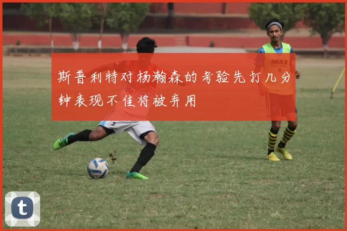 斯普利特对杨瀚森的考验先打几分钟表现不佳将被弃用