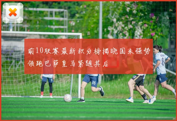 前10联赛最新积分榜揭晓国米强势领跑巴萨皇马紧随其后