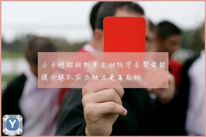 小卡特称班凯罗主动防守东契奇能提升球队实力助力更高目标