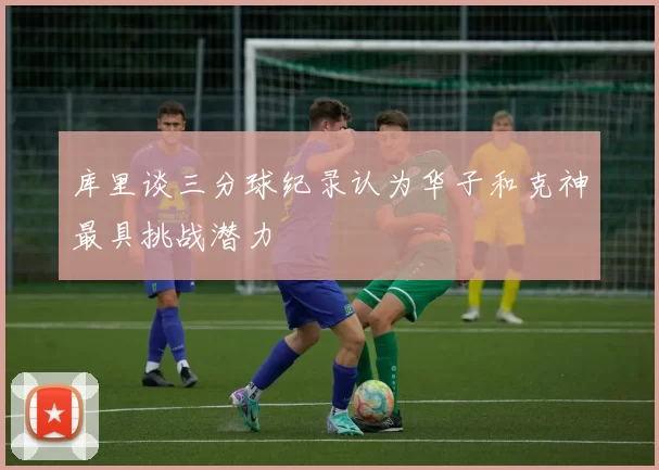 库里谈三分球纪录认为华子和克神最具挑战潜力