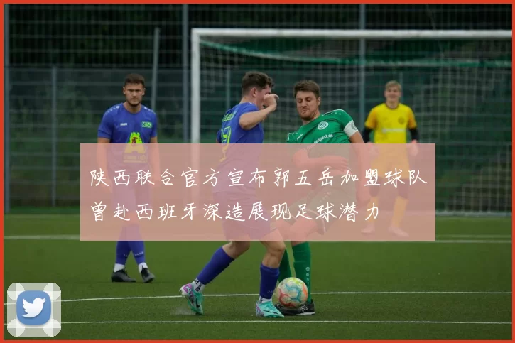 陕西联合官方宣布郭五岳加盟球队曾赴西班牙深造展现足球潜力