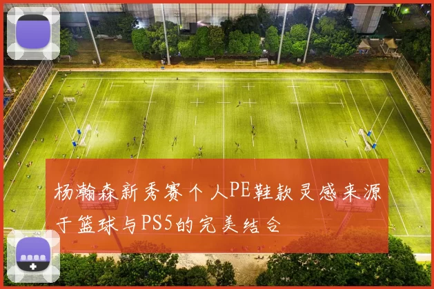 杨瀚森新秀赛个人PE鞋款灵感来源于篮球与PS5的完美结合
