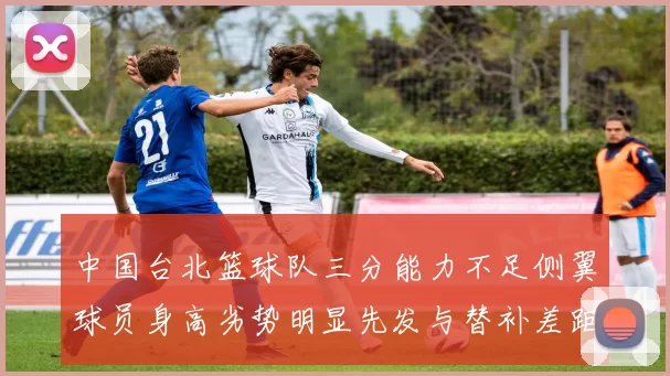中国台北篮球队三分能力不足侧翼球员身高劣势明显先发与替补差距显著